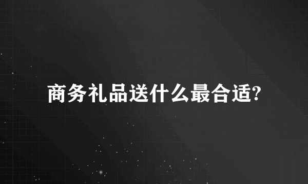 商务礼品送什么最合适?