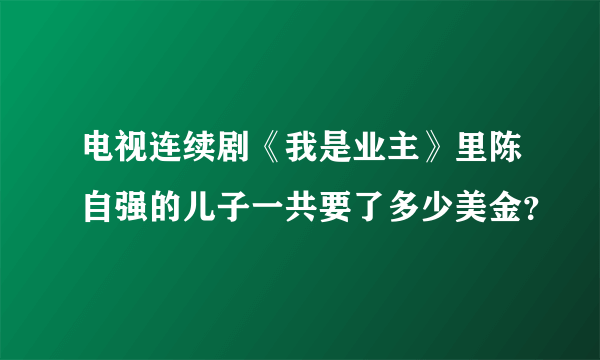 电视连续剧《我是业主》里陈自强的儿子一共要了多少美金？