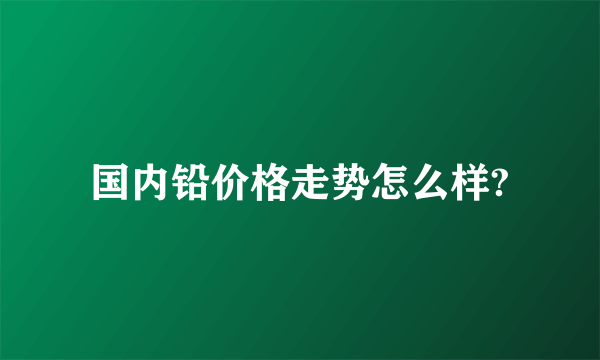 国内铅价格走势怎么样?