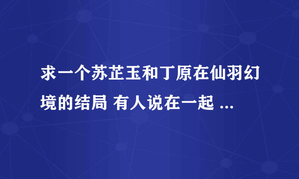 求一个苏芷玉和丁原在仙羽幻境的结局 有人说在一起 有人说没有 到底有没有啊 急急急