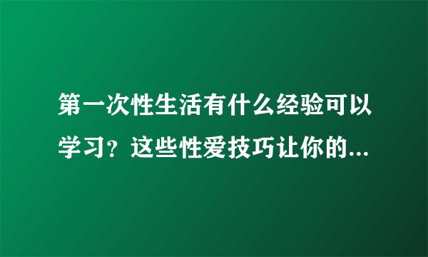 第一次性生活有什么经验可以学习？这些性爱技巧让你的第一次更美好