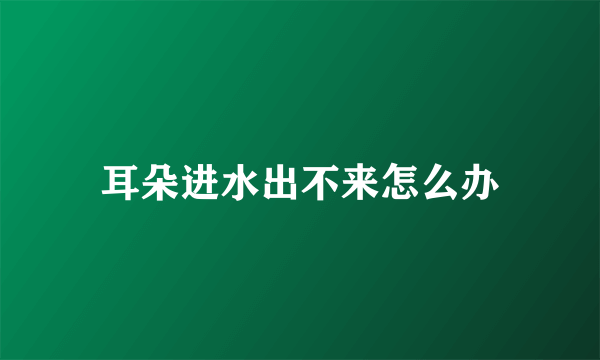 耳朵进水出不来怎么办