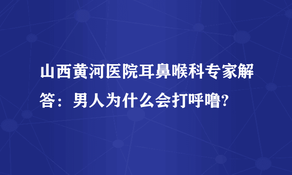 山西黄河医院耳鼻喉科专家解答：男人为什么会打呼噜?