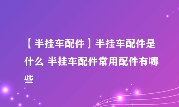 【半挂车配件】半挂车配件是什么 半挂车配件常用配件有哪些