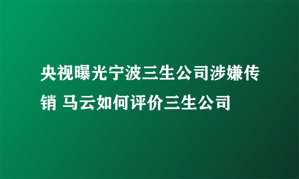 央视曝光宁波三生公司涉嫌传销 马云如何评价三生公司