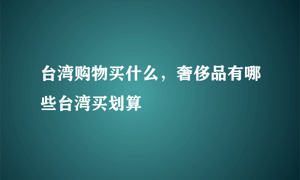 台湾购物买什么，奢侈品有哪些台湾买划算