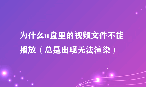 为什么u盘里的视频文件不能播放（总是出现无法渲染）