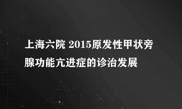 上海六院 2015原发性甲状旁腺功能亢进症的诊治发展