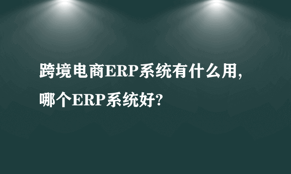 跨境电商ERP系统有什么用,哪个ERP系统好?