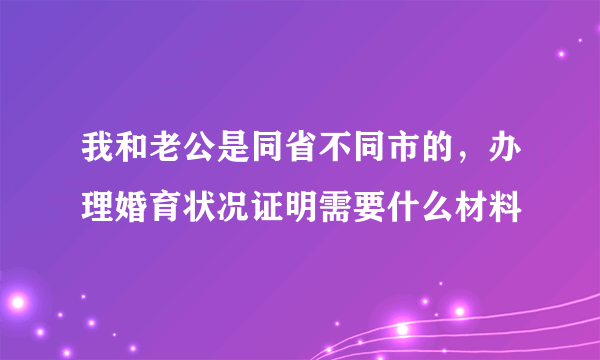 我和老公是同省不同市的，办理婚育状况证明需要什么材料