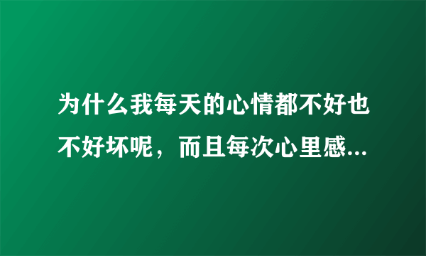 为什么我每天的心情都不好也不好坏呢，而且每次心里感觉不舒服了 不知道是什么原因 ，一般人都会知道自己心里想的是什么 可我怎么都不知道 有时候我觉得我脸上在笑 可我一照镜子却没在笑，我不想上班 ，但每天不烦也不闹， 有时候我不知道自己在紧张什么 有时候头很痛 好像里面有什么膨胀物