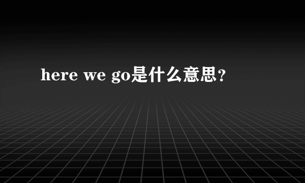 here we go是什么意思？