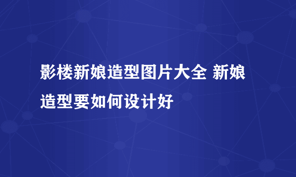 影楼新娘造型图片大全 新娘造型要如何设计好