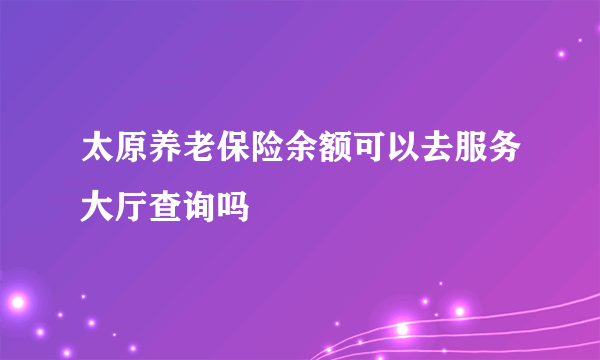 太原养老保险余额可以去服务大厅查询吗