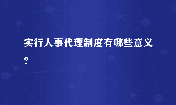 实行人事代理制度有哪些意义？