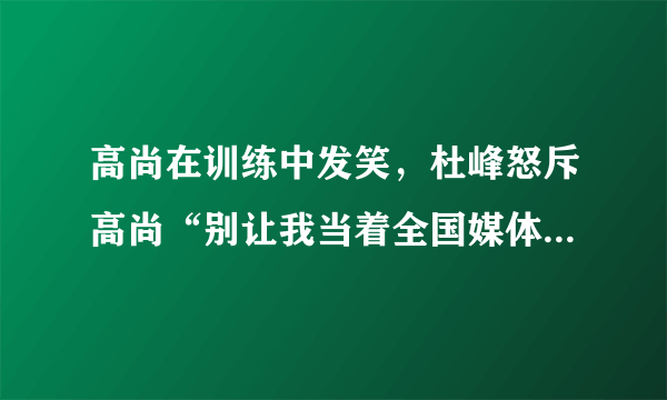 高尚在训练中发笑，杜峰怒斥高尚“别让我当着全国媒体的面把你赶出去”，你怎么看？