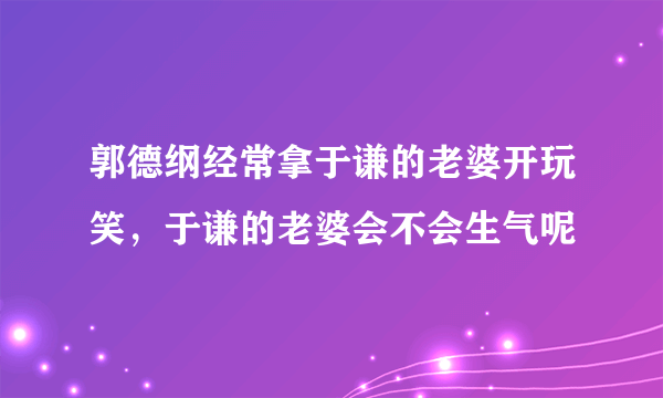 郭德纲经常拿于谦的老婆开玩笑，于谦的老婆会不会生气呢