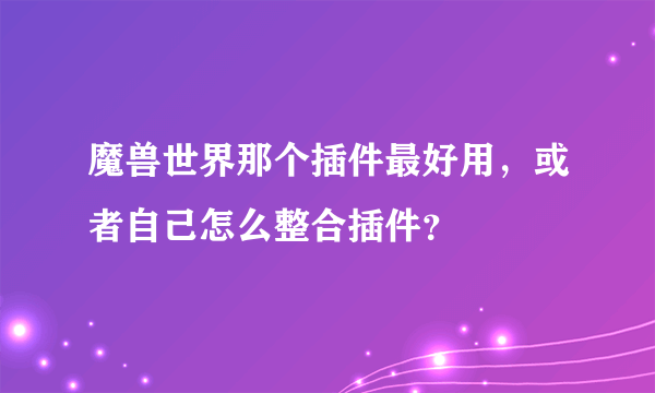 魔兽世界那个插件最好用，或者自己怎么整合插件？