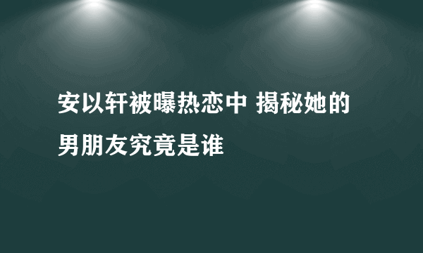 安以轩被曝热恋中 揭秘她的男朋友究竟是谁