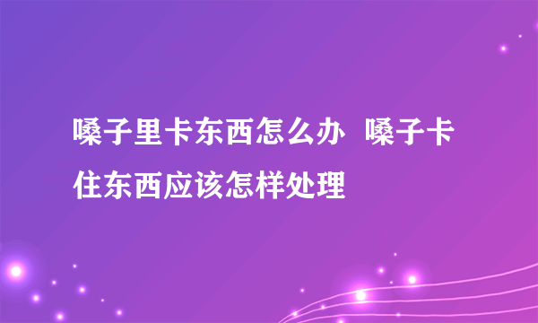 嗓子里卡东西怎么办  嗓子卡住东西应该怎样处理