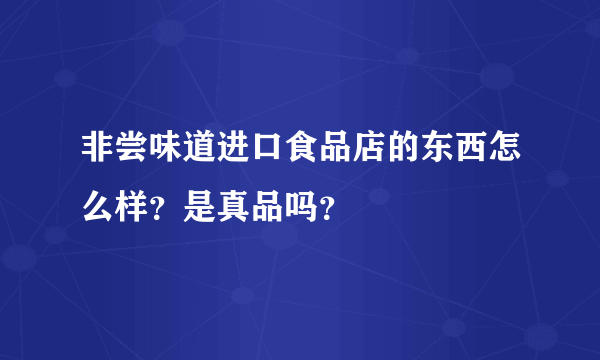 非尝味道进口食品店的东西怎么样？是真品吗？