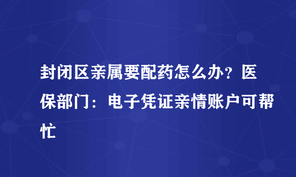 封闭区亲属要配药怎么办？医保部门：电子凭证亲情账户可帮忙