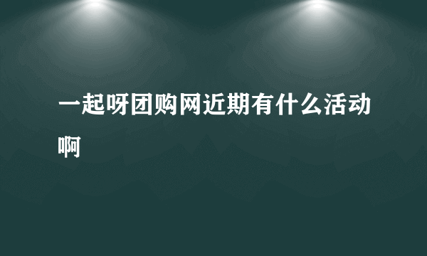 一起呀团购网近期有什么活动啊