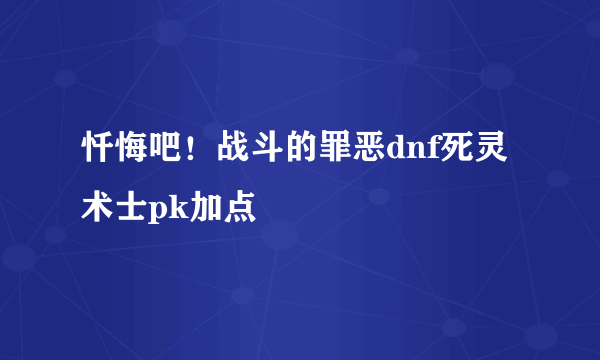 忏悔吧！战斗的罪恶dnf死灵术士pk加点