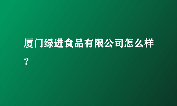 厦门绿进食品有限公司怎么样？