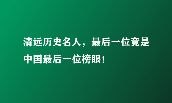 清远历史名人，最后一位竟是中国最后一位榜眼！