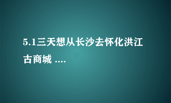 5.1三天想从长沙去怀化洪江古商城 ....