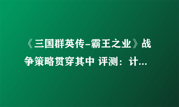 《三国群英传-霸王之业》战争策略贯穿其中 评测：计谋与算略