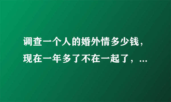 调查一个人的婚外情多少钱，现在一年多了不在一起了，她又不给我离，总说没时间，我们有一个女儿她重来没打过电话问一下，我觉得她是不是有人了，我该怎么办？谢谢！