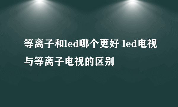 等离子和led哪个更好 led电视与等离子电视的区别