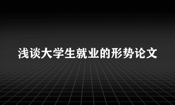 浅谈大学生就业的形势论文