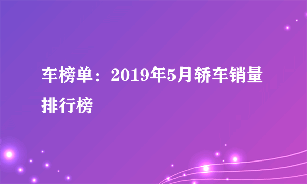 车榜单：2019年5月轿车销量排行榜