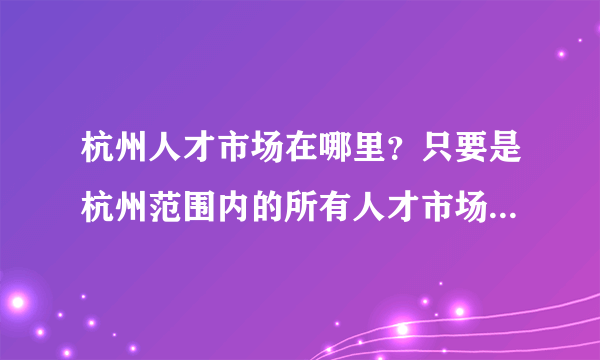 杭州人才市场在哪里？只要是杭州范围内的所有人才市场的地址，我要全的！求答案！谢谢