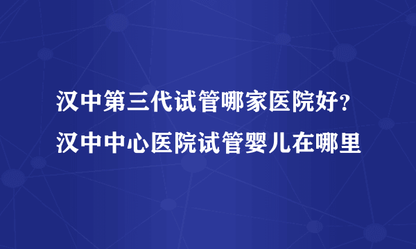 汉中第三代试管哪家医院好？汉中中心医院试管婴儿在哪里