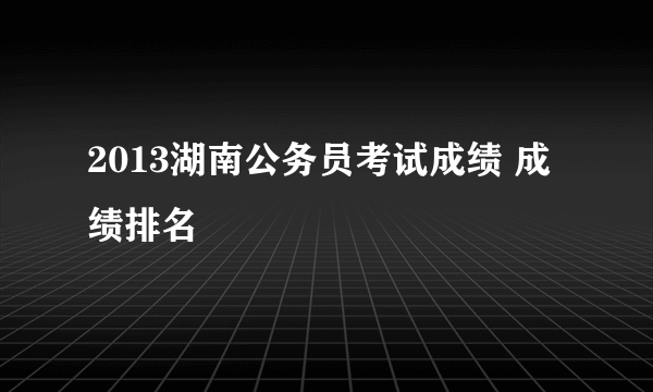 2013湖南公务员考试成绩 成绩排名