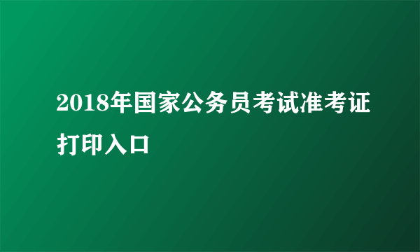 2018年国家公务员考试准考证打印入口