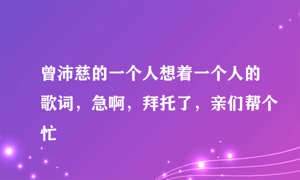 曾沛慈的一个人想着一个人的歌词，急啊，拜托了，亲们帮个忙