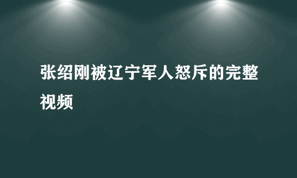 张绍刚被辽宁军人怒斥的完整视频