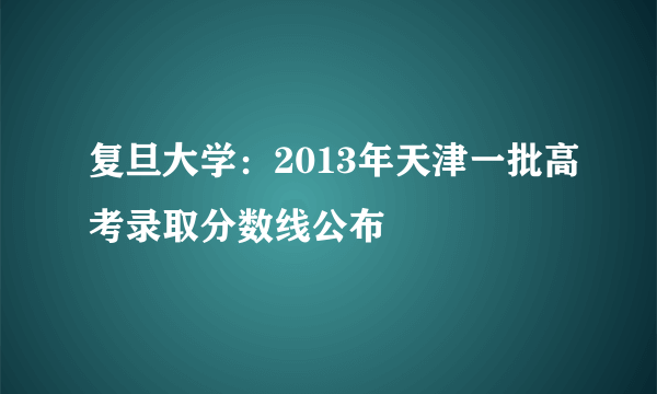 复旦大学：2013年天津一批高考录取分数线公布