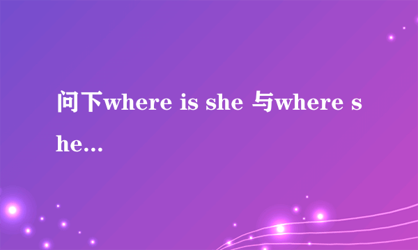 问下where is she 与where she is 有什么区别?