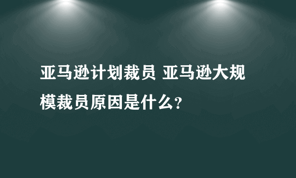 亚马逊计划裁员 亚马逊大规模裁员原因是什么？