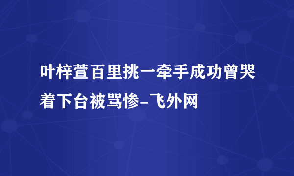 叶梓萱百里挑一牵手成功曾哭着下台被骂惨-飞外网