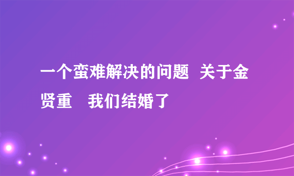 一个蛮难解决的问题  关于金贤重   我们结婚了