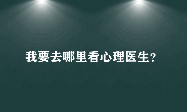 我要去哪里看心理医生？