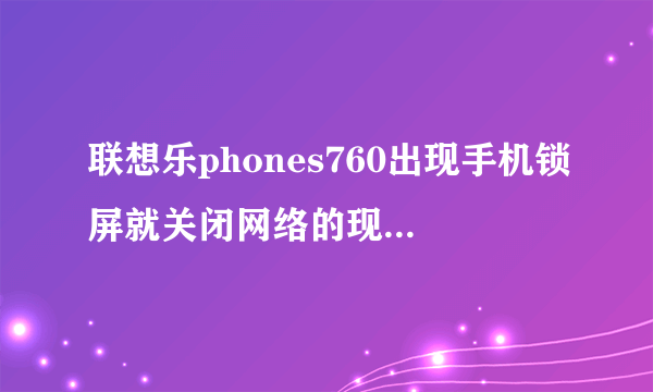 联想乐phones760出现手机锁屏就关闭网络的现象是为什么？