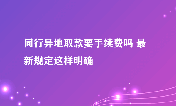 同行异地取款要手续费吗 最新规定这样明确